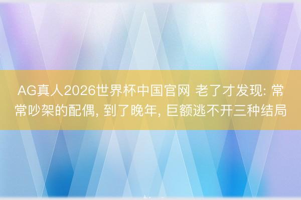 AG真人2026世界杯中国官网 老了才发现: 常常吵架的配偶， 到了晚年， 巨额逃不开三种结局