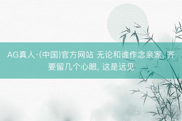 AG真人·(中国)官方网站 无论和谁作念亲家， 齐要留几个心眼， 这是远见