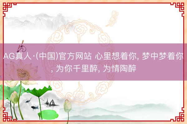 AG真人·(中国)官方网站 心里想着你， 梦中梦着你， 为你千里醉， 为情陶醉