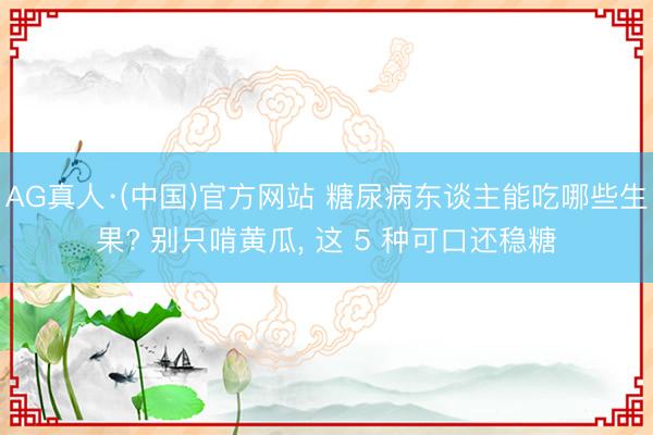 AG真人·(中国)官方网站 糖尿病东谈主能吃哪些生果? 别只啃黄瓜， 这 5 种可口还稳糖