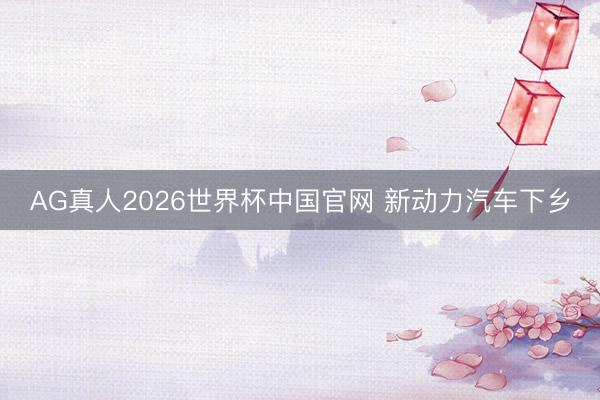 AG真人2026世界杯中国官网 新动力汽车下乡