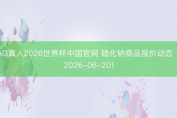 AG真人2026世界杯中国官网 硫化钠商品报价动态(2026-06-20)