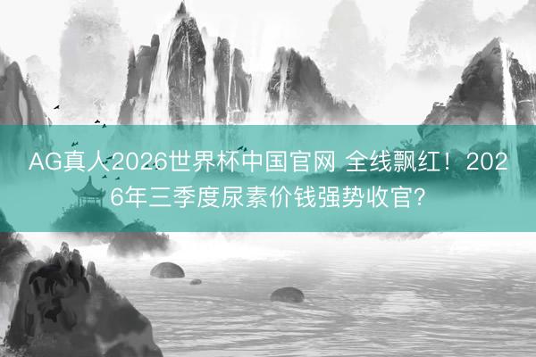 AG真人2026世界杯中国官网 全线飘红!2026年三季度尿素价钱强势收官?
